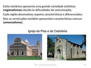 Estilo românico apresenta uma grande variedade estilística
(regionalismos) devido às dificuldades de comunicação;
Cada região desenvolveu aspetos característicos e diferenciados;
Mas as construções também apresentam características comuns
(universalismo).
Igreja de Pisa e de Cedofeita
HCA - Curso Profissional de Turismo 99
 