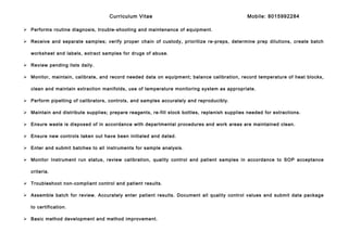Curriculum Vitae Mobile: 8015992284
 Performs routine diagnosis, trouble-shooting and maintenance of equipment.
 Receive and separate samples; verify proper chain of custody, prioritize re-preps, determine prep dilutions, create batch
worksheet and labels, extract samples for drugs of abuse.
 Review pending lists daily.
 Monitor, maintain, calibrate, and record needed data on equipment; balance calibration, record temperature of heat blocks,
clean and maintain extraction manifolds, use of temperature monitoring system as appropriate.
 Perform pipetting of calibrators, controls, and samples accurately and reproducibly.
 Maintain and distribute supplies; prepare reagents, re-fill stock bottles, replenish supplies needed for extractions.
 Ensure waste is disposed of in accordance with departmental procedures and work areas are maintained clean.
 Ensure new controls taken out have been initialed and dated.
 Enter and submit batches to all instruments for sample analysis.
 Monitor Instrument run status, review calibration, quality control and patient samples in accordance to SOP acceptance
criteria.
 Troubleshoot non-compliant control and patient results.
 Assemble batch for review. Accurately enter patient results. Document all quality control values and submit data package
to certification.
 Basic method development and method improvement.
 