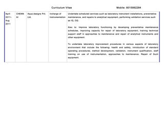 Curriculum Vitae Mobile: 8015992284
April
2011–
Aug
2011
CHENN
AI
Aqua designs Pvt.
Ltd.
Incharge of
Instrumentation
Undertake scheduled services such as laboratory instrument installations, preventative
maintenance, and repairs to analytical equipment, performing validation services such
as IQ, OQ.
Also to: Improve laboratory functioning by developing preventative maintenance
schedules, improving capacity for repair of laboratory equipment, training technical
support staff in approaches to maintenance and repair of analytical instruments and
other equipment.
To undertake laboratory improvement procedures in various aspects of laboratory
environment that include the following: health and safety, introduction of standard
operating procedures, method development, validation, instrument qualification, staff
training on use of instrumentation, approaches to maintenance. Repair of Such
equipment.
 