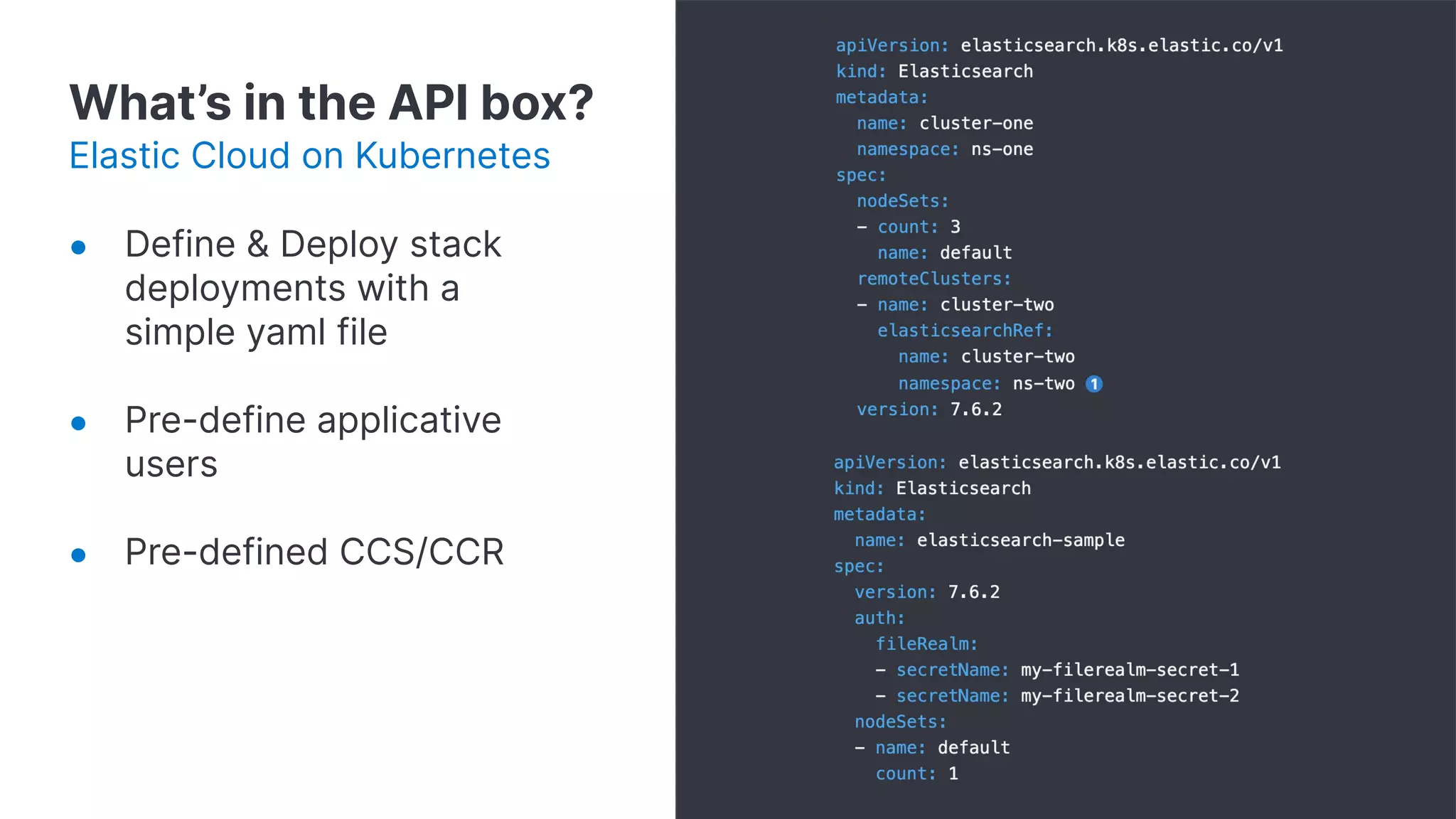 What’s in the API box?
Elastic Cloud on Kubernetes
● Define & Deploy stack
deployments with a
simple yaml file
● Pre-define applicative
users
● Pre-defined CCS/CCR
 
