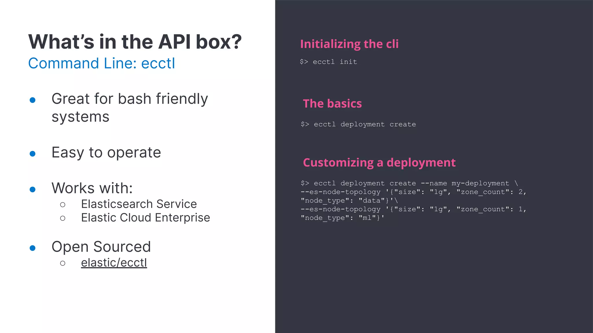 What’s in the API box?
Command Line: ecctl
Initializing the cli
$> ecctl deployment create
The basics
$> ecctl deployment create --name my-deployment 
--es-node-topology '{"size": "1g", "zone_count": 2,
"node_type": "data"}'
--es-node-topology '{"size": "1g", "zone_count": 1,
"node_type": "ml"}'
Customizing a deployment
$> ecctl init
● Great for bash friendly
systems
● Easy to operate
● Works with:
○ Elasticsearch Service
○ Elastic Cloud Enterprise
● Open Sourced
○ elastic/ecctl
 