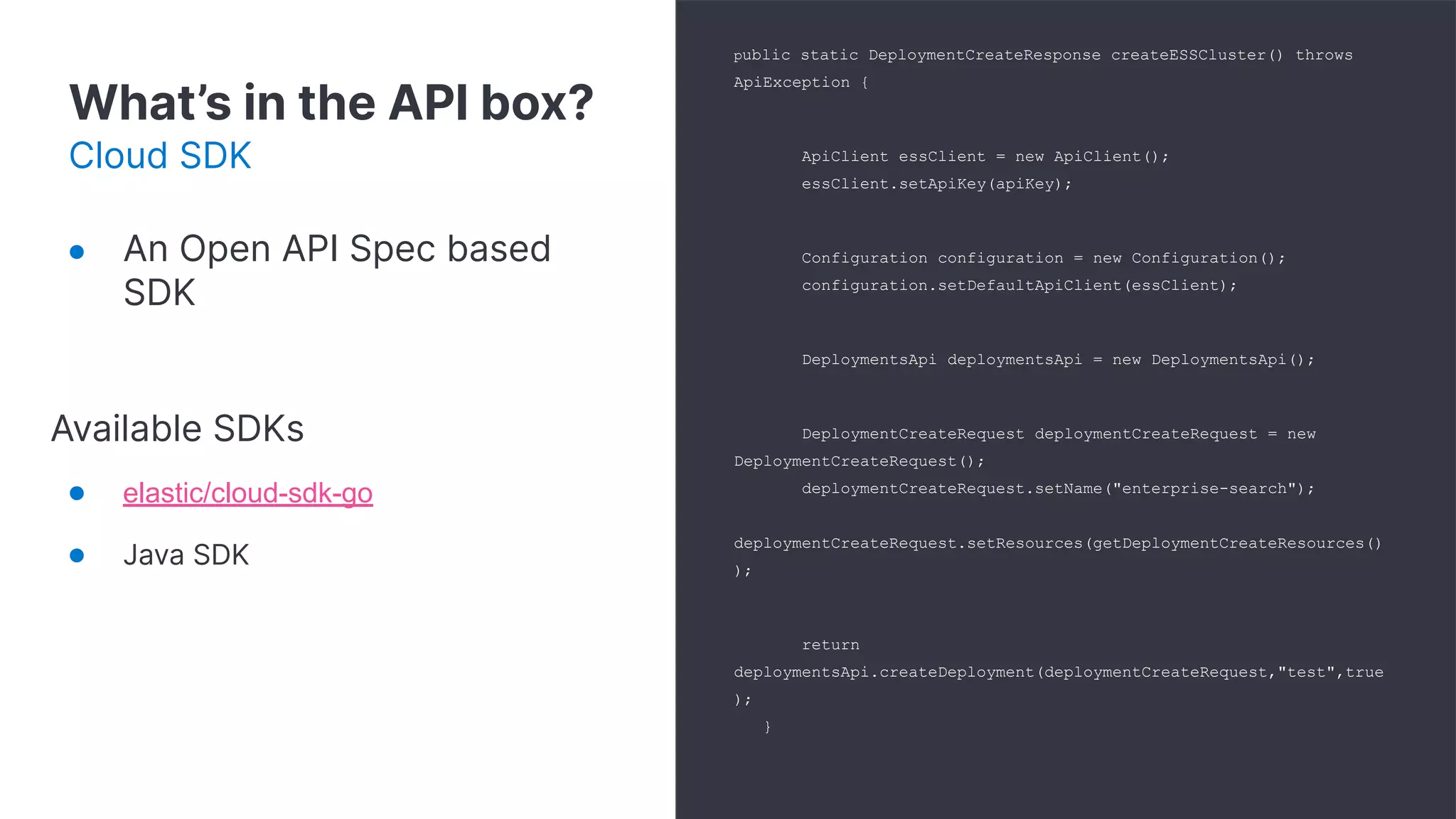 What’s in the API box?
Cloud SDK
public static DeploymentCreateResponse createESSCluster() throws
ApiException {
ApiClient essClient = new ApiClient();
essClient.setApiKey(apiKey);
Configuration configuration = new Configuration();
configuration.setDefaultApiClient(essClient);
DeploymentsApi deploymentsApi = new DeploymentsApi();
DeploymentCreateRequest deploymentCreateRequest = new
DeploymentCreateRequest();
deploymentCreateRequest.setName("enterprise-search");
deploymentCreateRequest.setResources(getDeploymentCreateResources()
);
return
deploymentsApi.createDeployment(deploymentCreateRequest,"test",true
);
}
● An Open API Spec based
SDK
Available SDKs
● elastic/cloud-sdk-go
● Java SDK
 