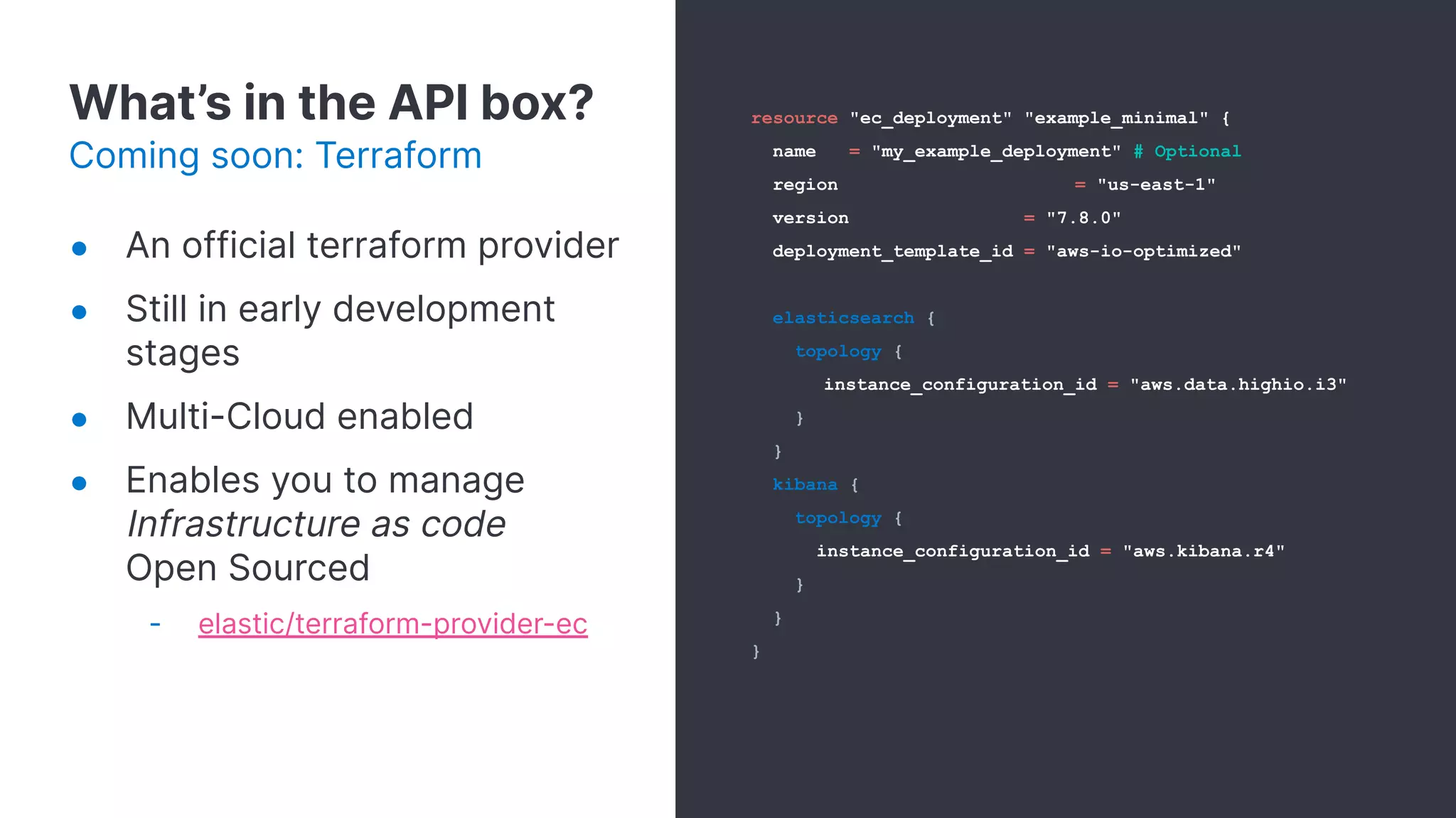 What’s in the API box?
Coming soon: Terraform
resource "ec_deployment" "example_minimal" {
name = "my_example_deployment" # Optional
region = "us-east-1"
version = "7.8.0"
deployment_template_id = "aws-io-optimized"
elasticsearch {
topology {
instance_configuration_id = "aws.data.highio.i3"
}
}
kibana {
topology {
instance_configuration_id = "aws.kibana.r4"
}
}
}
● An official terraform provider
● Still in early development
stages
● Multi-Cloud enabled
● Enables you to manage
Infrastructure as code
Open Sourced
- elastic/terraform-provider-ec
 