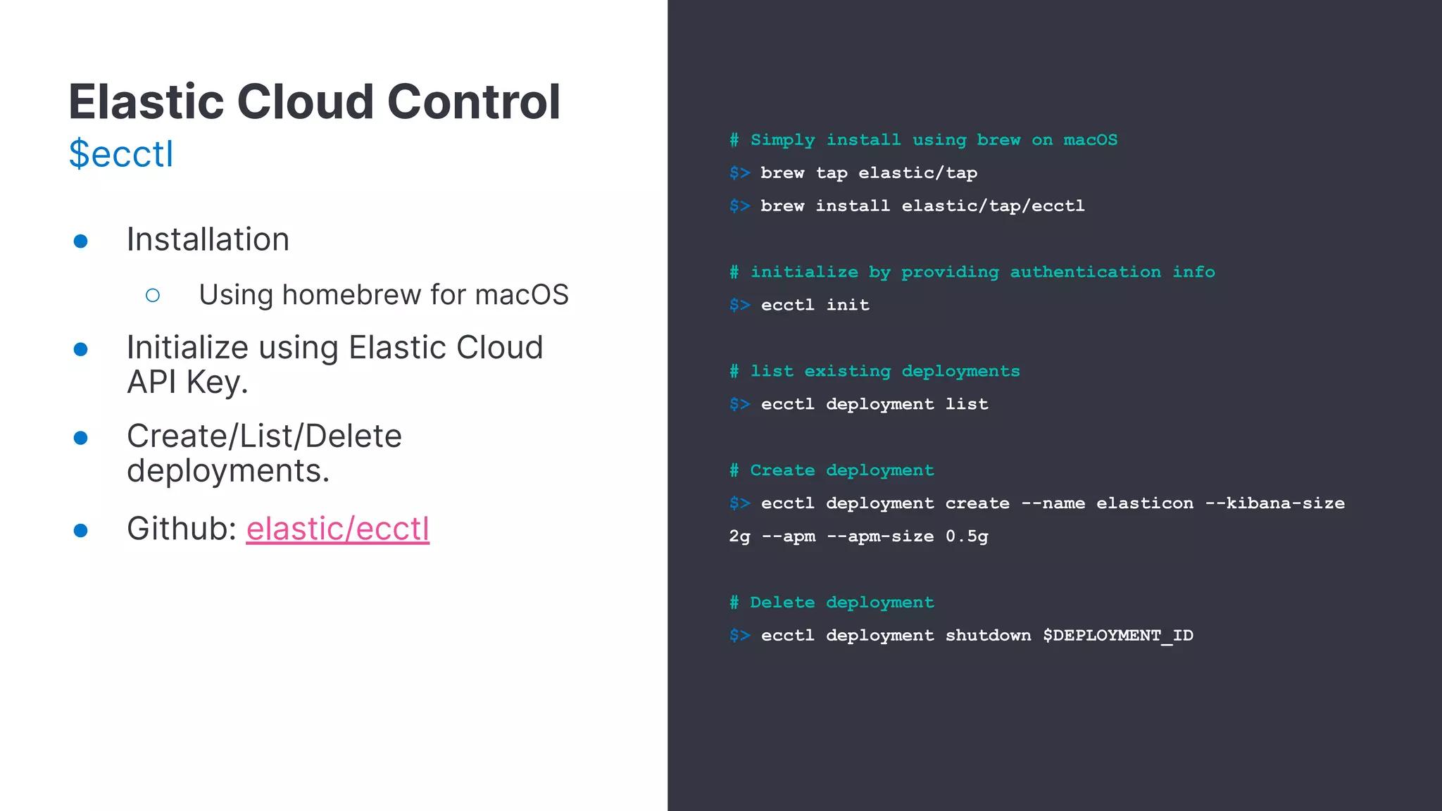 Elastic Cloud Control
$ecctl
# Simply install using brew on macOS
$> brew tap elastic/tap
$> brew install elastic/tap/ecctl
# initialize by providing authentication info
$> ecctl init
# list existing deployments
$> ecctl deployment list
# Create deployment
$> ecctl deployment create --name elasticon --kibana-size
2g --apm --apm-size 0.5g
# Delete deployment
$> ecctl deployment shutdown $DEPLOYMENT_ID
● Installation
○ Using homebrew for macOS
● Initialize using Elastic Cloud
API Key.
● Create/List/Delete
deployments.
● Github: elastic/ecctl
 