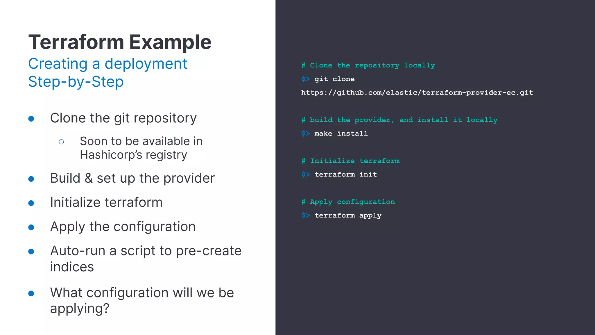 Terraform Example
Creating a deployment
Step-by-Step
● Clone the git repository
○ Soon to be available in
Hashicorp’s registry
● Build & set up the provider
● Initialize terraform
● Apply the configuration
● Auto-run a script to pre-create
indices
● What configuration will we be
applying?
# Clone the repository locally
$> git clone
https://github.com/elastic/terraform-provider-ec.git
# build the provider, and install it locally
$> make install
# Initialize terraform
$> terraform init
# Apply configuration
$> terraform apply
 