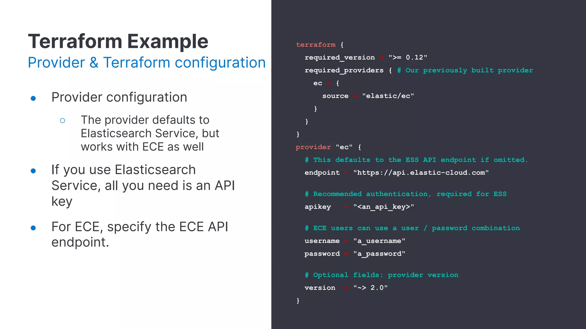 Terraform Example
Provider & Terraform configuration
● Provider configuration
○ The provider defaults to
Elasticsearch Service, but
works with ECE as well
● If you use Elasticsearch
Service, all you need is an API
key
● For ECE, specify the ECE API
endpoint.
terraform {
required_version = ">= 0.12"
required_providers { # Our previously built provider
ec = {
source = "elastic/ec"
}
}
}
provider "ec" {
# This defaults to the ESS API endpoint if omitted.
endpoint = "https://api.elastic-cloud.com"
# Recommended authentication, required for ESS
apikey = "<an_api_key>"
# ECE users can use a user / password combination
username = "a_username"
password = "a_password"
# Optional fields: provider version
version = "~> 2.0"
}
 