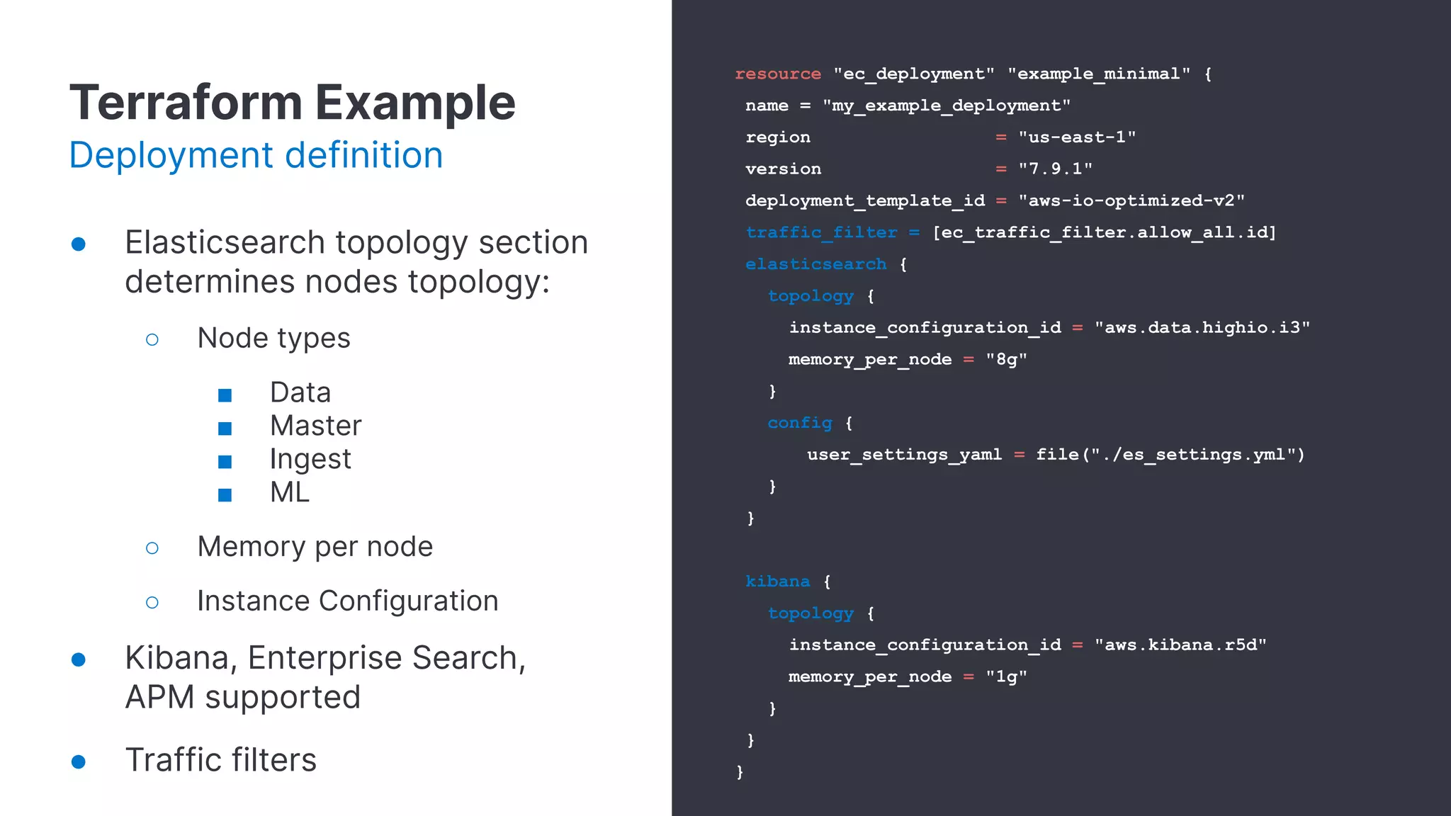 Terraform Example
Deployment definition
resource "ec_deployment" "example_minimal" {
name = "my_example_deployment"
region = "us-east-1"
version = "7.9.1"
deployment_template_id = "aws-io-optimized-v2"
traffic_filter = [ec_traffic_filter.allow_all.id]
elasticsearch {
topology {
instance_configuration_id = "aws.data.highio.i3"
memory_per_node = "8g"
}
config {
user_settings_yaml = file("./es_settings.yml")
}
}
kibana {
topology {
instance_configuration_id = "aws.kibana.r5d"
memory_per_node = "1g"
}
}
}
● Elasticsearch topology section
determines nodes topology:
○ Node types
■ Data
■ Master
■ Ingest
■ ML
○ Memory per node
○ Instance Configuration
● Kibana, Enterprise Search,
APM supported
● Traffic filters
 