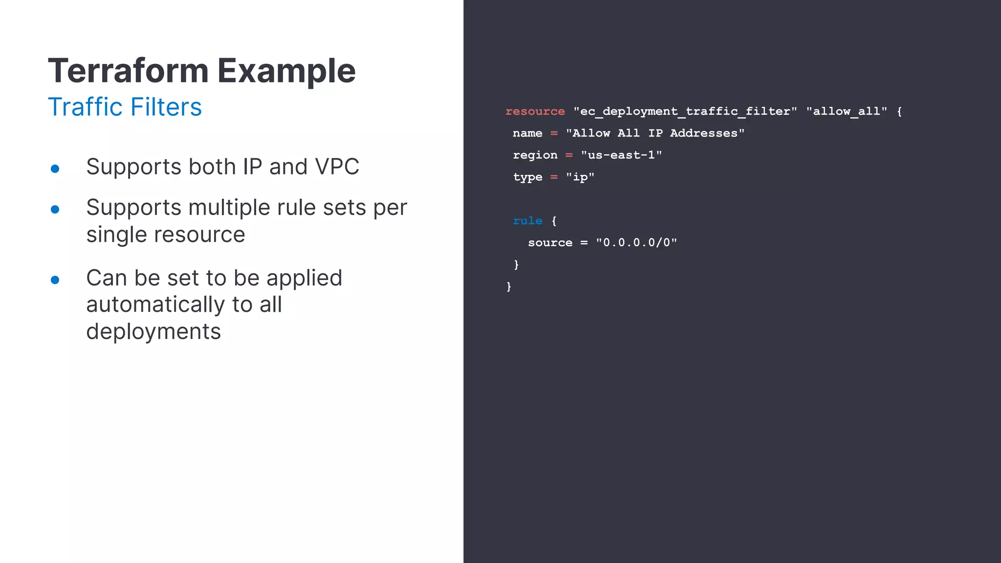 Terraform Example
Traffic Filters
● Supports both IP and VPC
● Supports multiple rule sets per
single resource
● Can be set to be applied
automatically to all
deployments
resource "ec_deployment_traffic_filter" "allow_all" {
name = "Allow All IP Addresses"
region = "us-east-1"
type = "ip"
rule {
source = "0.0.0.0/0"
}
}
 