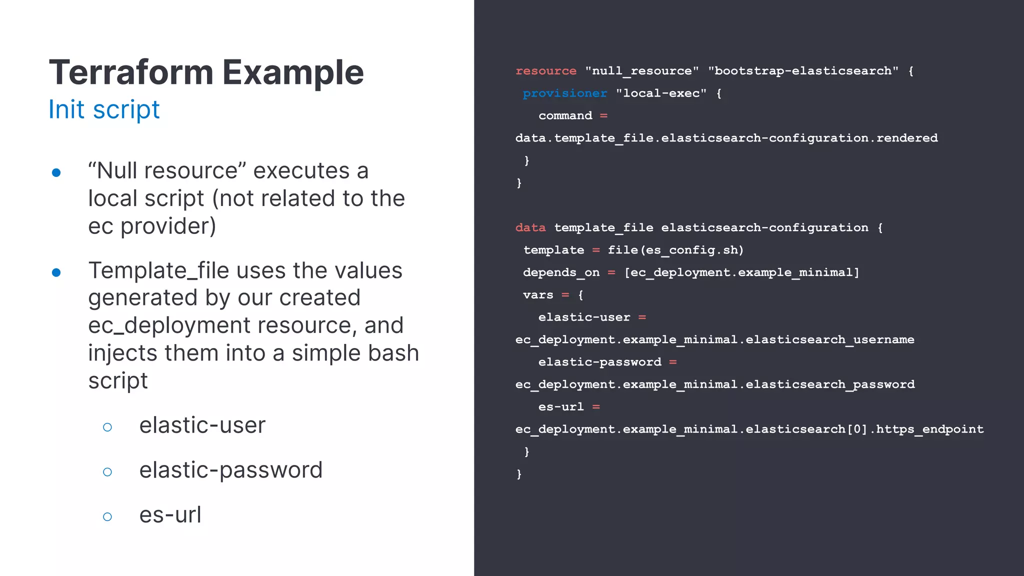 Terraform Example
Init script
● “Null resource” executes a
local script (not related to the
ec provider)
● Template_file uses the values
generated by our created
ec_deployment resource, and
injects them into a simple bash
script
○ elastic-user
○ elastic-password
○ es-url
resource "null_resource" "bootstrap-elasticsearch" {
provisioner "local-exec" {
command =
data.template_file.elasticsearch-configuration.rendered
}
}
data template_file elasticsearch-configuration {
template = file(es_config.sh)
depends_on = [ec_deployment.example_minimal]
vars = {
elastic-user =
ec_deployment.example_minimal.elasticsearch_username
elastic-password =
ec_deployment.example_minimal.elasticsearch_password
es-url =
ec_deployment.example_minimal.elasticsearch[0].https_endpoint
}
}
 