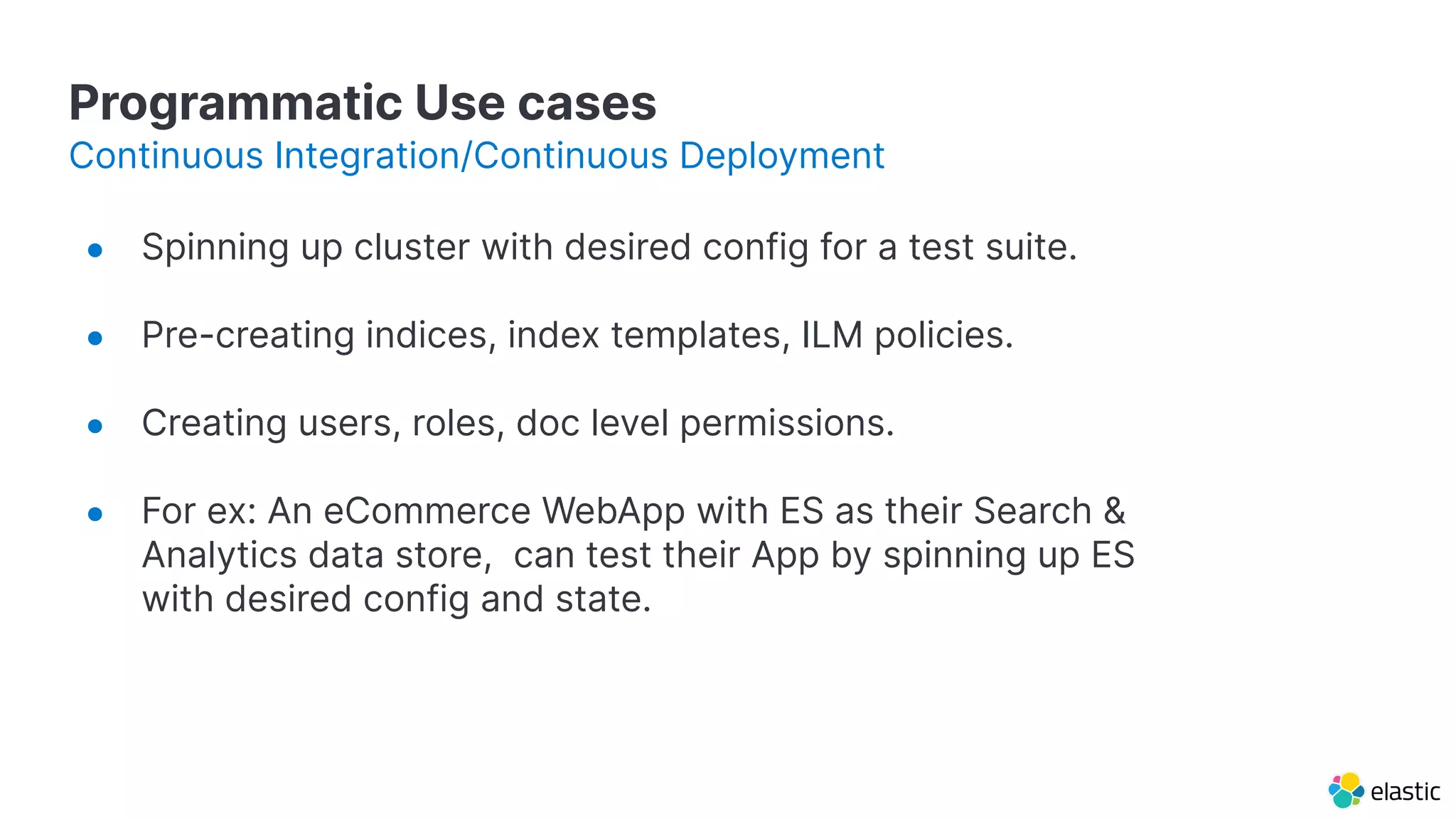 Programmatic Use cases
● Spinning up cluster with desired config for a test suite.
● Pre-creating indices, index templates, ILM policies.
● Creating users, roles, doc level permissions.
● For ex: An eCommerce WebApp with ES as their Search &
Analytics data store, can test their App by spinning up ES
with desired config and state.
Continuous Integration/Continuous Deployment
 