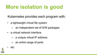More isolation is good
Kubernetes provides each program with:
• a lightweight virtual file system
– an independent set of S/W packages
• a virtual network interface
– a unique virtual IP address
– an entire range of ports
• etc
 