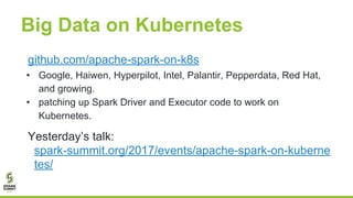 Big Data on Kubernetes
github.com/apache-spark-on-k8s
• Google, Haiwen, Hyperpilot, Intel, Palantir, Pepperdata, Red Hat,
and growing.
• patching up Spark Driver and Executor code to work on
Kubernetes.
Yesterday’s talk:
spark-summit.org/2017/events/apache-spark-on-kuberne
tes/
 