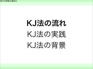 KJ法の流れ
KJ法の実践
KJ法の背景
断片的情報の構造化
 
 
 
 