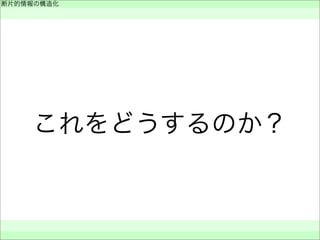 これをどうするのか？
断片的情報の構造化
 
 
 
 