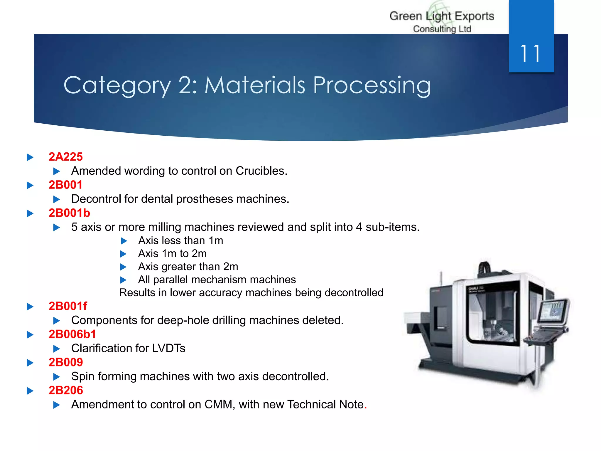 Category 2: Materials Processing
 2A225
 Amended wording to control on Crucibles.
 2B001
 Decontrol for dental prostheses machines.
 2B001b
 5 axis or more milling machines reviewed and split into 4 sub-items.
 Axis less than 1m
 Axis 1m to 2m
 Axis greater than 2m
 All parallel mechanism machines
Results in lower accuracy machines being decontrolled
 2B001f
 Components for deep-hole drilling machines deleted.
 2B006b1
 Clarification for LVDTs
 2B009
 Spin forming machines with two axis decontrolled.
 2B206
 Amendment to control on CMM, with new Technical Note.
11
 