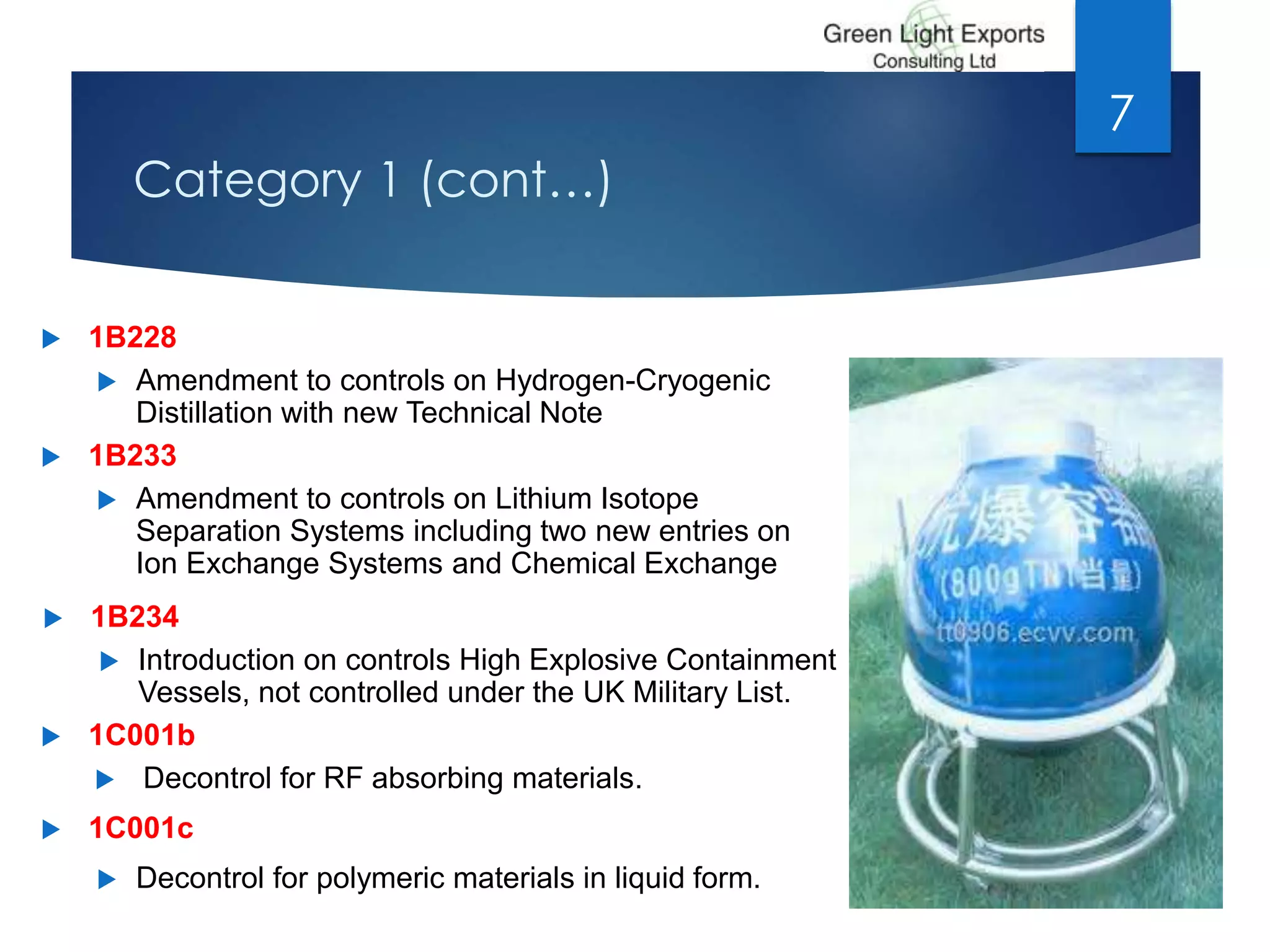 Category 1 (cont…)
 1B228
 Amendment to controls on Hydrogen-Cryogenic
Distillation with new Technical Note
 1B233
 Amendment to controls on Lithium Isotope
Separation Systems including two new entries on
Ion Exchange Systems and Chemical Exchange
 1B234
 Introduction on controls High Explosive Containment
Vessels, not controlled under the UK Military List.
 1C001b
 Decontrol for RF absorbing materials.
 1C001c
 Decontrol for polymeric materials in liquid form.
7
 