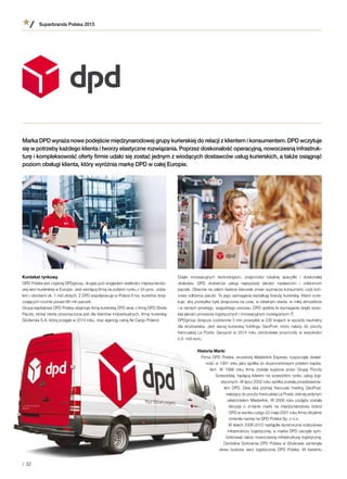 Kontekst rynkowy
DPD Polska jest częścią DPDgroup, drugiej pod względem wielkości międzynarodo-
wej sieci kurierskiej w Europie. Jest wiodącą firmą na polskim rynku z 24-proc. udzia-
łem i obrotami ok. 1 mld złotych. Z DPD współpracuje w Polsce 6 tys. kurierów dorę-
czających rocznie ponad 88 mln paczek.
Grupa kapitałowa DPD Polska obejmuje firmę kurierską DPD wraz z firmą DPD Strefa
Paczki, której oferta przeznaczona jest dla klientów indywidualnych, firmę kurierską
Siódemka S.A, którą przejęła w 2014 roku, oraz agencję celną Air Cargo Poland.
Superbrands Polska 2015
/ 32
Dzięki innowacyjnym technologiom, znajomości lokalnej specyfiki i  doskonałej
obsłudze, DPD dostarcza usługi najwyższej jakości nadawcom i  odbiorcom
paczek. Obecnie na całym świecie kierunek zmian wyznacza konsument, czyli koń-
cowy odbiorca paczki. To jego wymagania kształtują branżę kurierską. Klient ocze-
kuje, aby przesyłka była doręczona na czas, w idealnym stanie, w miłej atmosferze
i w ramach prostego, wygodnego procesu. DPD spełnia te wymagania dzięki wyso-
kiej jakości procesów logistycznych i innowacyjnym rozwiązaniom IT.
DPDgroup doręcza codziennie 3 mln przesyłek w 230 krajach w sposób neutralny
dla środowiska. Jest siecią kurierską holdingu GeoPost, który należy do poczty
francuskiej La Poste. Geopost w 2014 roku zanotowała przychody w wysokości
4,9  mld euro.
Historia Marki
Firma DPD Polska, wcześniej Masterlink Express, rozpoczęła działal-
ność w 1991 roku jako spółka ze stuprocentowym polskim kapita-
łem. W  1998 roku firma została kupiona przez Grupę Poczty
Szwedzkiej, będącą liderem na szwedzkim rynku usług logi-
stycznych. W lipcu 2002 roku spółka została przedstawicie-
lem DPD. Dwa lata później francuski holding GeoPost,
należący do poczty francuskiej La Poste, stał się jedynym
właścicielem Masterlink. W 2006 roku podjęta została
decyzja o  zmianie marki na międzynarodowy brand
DPD w wyniku czego 22 maja 2007 roku firma oficjalnie
zmieniła nazwę na DPD Polska Sp. z o.o.
W latach 2006-2012 nastąpiła dynamiczna rozbudowa
infrastruktury logistycznej, a marka DPD zaczęła sym-
bolizować także nowoczesną infrastrukturę logistyczną.
Centralna Sortownia DPD Polska w Strykowie zamknęła
okres budowy sieci logistycznej DPD Polska. W  kwietniu
Marka DPD wyraża nowe podejście międzynarodowej grupy kurierskiej do relacji z klientem i konsumentem. DPD wczytuje
się w potrzeby każdego klienta i tworzy elastyczne rozwiązania. Poprzez doskonałość operacyjną, nowoczesną infrastruk-
turę i kompleksowość oferty firmie udało się zostać jednym z wiodących dostawców usług kurierskich, a także osiągnąć
poziom obsługi klienta, który wyróżnia markę DPD w całej Europie.
 