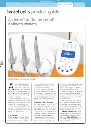 NEWS & EVENTS COVER STORY YOUR BUSINESS YOUR LIFE
ADVERTORIAL
PRODUCT GUIDE
Dental units product guide
A
-dec patient chairs are
known for their reliability
and superior ergonomics,
with the added advantage
of a ‘future proof’ delivery system. That
way you have an ultra-reliable platform
able to keep up with the latest emerg-
ing dental technologies.
Seamless integration of new equip-
ment today and tomorrow is assured by
being able to add modules as required
and integrate them seamlessly into
the A-dec deluxe touchpad. This frees
up counter space and places all your
necessary small equipment within easy
reach at the delivery system.
Deluxe Touchpad
The intelligence of the A-dec deluxe
touchpad and A-dec delivery systems
offers seamless all-in-one control of
handpieces, ultrasonics, electrics,
curing light, dental light, cuspidor,
intraoral cameras and more.
As the control centre, the deluxe
touchpad consolidates touch surfaces
in one compact unit for improved ergo-
nomics, asepsis and infection control,
while providing programmable func-
tionality of all onboard instruments.
Accommodate Future Technology
The clever design of the A-dec plat-
form enables you to get the most from
your equipment investment. A-dec‘s
scalable delivery system accommo-
dates the addition of emerging tech-
nologies and avoids cluttering bench
space with ancillary equipment.
Instead of having to use ‘stand-
alone’ units, items such as electric
motors, cameras, caries detection
devices, ultrasonic and piezo scalers,
curing lights and endodontic hand-
pieces can be integrated into the
A-dec delivery system instead.
Ancillary devices that once required
separate boxes, additional wiring,
controls and cumbersome tubing can
be intelligently controlled from the
A-dec touchpad.
That way dentist’s tools are linked
to a solid and dependable delivery
system with outstanding ergonom-
ics and future upgradability, allowing
dentists to focus on the job at hand
and be more productive.
FOR MORE INFORMATION on A-dec
dental chairs and delivery systems
visit www.a-dec.com.au or phone
toll free on 1800 225 010 for your
nearest A-dec Territory Manager or
equipment dealer. 
32
A-dec offers‘future proof’
delivery system
A-dec Delivery Systems accommodate future technology
 