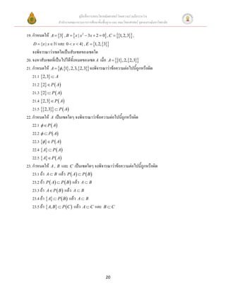คู่มือสื่อการสอนวิชาคณิตศาสตร์ โดยความร่วมมือระหว่าง
                    สานักงานคณะกรรมการการศึกษาขั้นพื้นฐาน และ คณะวิทยาศาสตร์ จุฬาลงกรณ์มหาวิทยาลัย


19. กาหนดให้   A  3 , B   x | x 2  3 x  2  0 , C  1, 2,3 ,
   D  {x | x       และ 0  x  4} , E  1, 2,3
    จงพิจารณาว่าเซตใดเป็นสับเซตของเซตใด
20. จงหาสับเซตที่เป็นไปได้ทั้งหมดของเซต A เมื่อ A  1 , 2,2,3
21. กาหนดให้ A   ,1 , 2,3,2,3 จงพิจารณาว่าข้อความต่อไปนี้ถูกหรือผิด
    21.1 2,3  A
    21.2 2  P  A
    21.3 2  P  A
    21.4 2,3  P  A
    21.5 2,3  P  A
22. กาหนดให้ A เป็นเซตใดๆ จงพิจารณาว่าข้อความต่อไปนี้ถูกหรือผิด
    22.1   P  A
    22.2   P  A
    22.3   P  A
    22.4  A  P  A
    22.5  A  P  A
23. กาหนดให้ A , B และ C เป็นเซตใดๆ จงพิจารณาว่าข้อความต่อไปนี้ถูกหรือผิด
    23.1 ถ้า A  B แล้ว P  A  P  B 
    23.2 ถ้า P  A  P  B  แล้ว A  B
    23.3 ถ้า A  P  B  แล้ว A  B
    23.4 ถ้า  A  P  B  แล้ว A  B
    23.5 ถ้า  A, B  P C  แล้ว A  C และ B  C




                                                     20
 