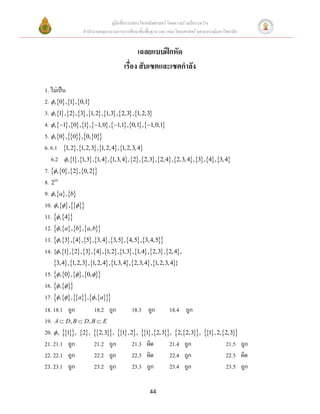 คู่มือสื่อการสอนวิชาคณิตศาสตร์ โดยความร่วมมือระหว่าง
                  สานักงานคณะกรรมการการศึกษาขั้นพื้นฐาน และ คณะวิทยาศาสตร์ จุฬาลงกรณ์มหาวิทยาลัย


                                            เฉลยแบบฝึกหัด
                                      เรื่อง สับเซตและเซตกาลัง

1. ไม่เป็น
2.  ,0 ,1 ,0,1
3.  ,1 ,2 ,3 ,1, 2 ,1,3 ,2,3 ,1, 2,3
4.  ,1 ,0 ,1 ,1,0 ,1,1 ,0,1 ,1,0,1
5.  ,0 ,0,0,0
6. 6.1 1, 2 ,1, 2,3 , 1, 2, 4 , 1, 2,3, 4
   6.2  ,1 ,1,3 ,1, 4 ,1,3, 4 , 2 , 2,3 , 2, 4 , 2,3, 4, 3, 4, 3, 4
7.  ,0 ,2 ,0, 2
8. 210
9.  ,a ,b
10.  , ,
11.  ,4
12.  ,a ,b ,a, b
13.  ,3 ,4 ,5 ,3, 4 ,3,5 ,4,5 ,3, 4,5
14. { ,1 ,2 ,3 ,4 ,1, 2 ,1,3 ,1, 4 ,2,3 ,2, 4 ,
    3, 4 ,1, 2,3 ,1, 2, 4 ,1,3, 4 ,2,3, 4 ,1, 2,3, 4}
15.  ,0 , ,0,
16.  , 
17.  ,  , a ,  , a
18. 18.1 ถูก             18.2 ถูก           18.3 ถูก         18.4 ถูก
19. A  D, B  D, B  E
20.  , 1, 2 , 2,3, 1 , 2, 1 ,2,3, 2,2,3, 1 , 2,2,3
21. 21.1 ถูก             21.2 ถูก           21.3 ผิด         21.4 ถูก                   21.5 ถูก
22. 22.1 ถูก             22.2 ถูก           22.3 ผิด         22.4 ถูก                   22.5 ผิด
23. 23.1 ถูก             23.2 ถูก           23.3 ถูก         23.4 ถูก                   23.5 ถูก


                                                   44
 