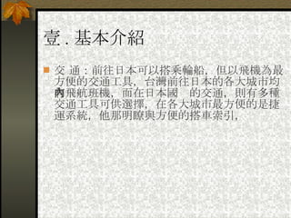 壹 . 基本介紹 交 通：前往日本可以搭乘輪船，但以飛機為最方便的交通工具，台灣前往日本的各大城市均有飛航班機，而在日本國內的交通，則有多種交通工具可供選擇，在各大城市最方便的是捷運系統，他那明瞭與方便的搭車索引， 
