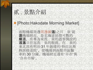 貳 . 景點介紹 [Photo:Hakodate Morning Market]  函館機場周邊 周邊圖 ‘湯之川溫泉’就在機場附近。是北海道屈指可數的溫泉鄉。有專為來洗溫泉的遊客開設的可當日往返洗溫泉的服務。在溫泉的東北部有明治 31 年創建的‘特拉比斯物派修道院’，從機場到函館市區驅車約 30 分鐘。機場附近還有‘早市’與‘自由市場’。  