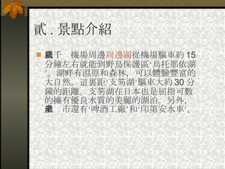 貳 . 景點介紹 新千歲機場周邊 周邊圖 從機場驅車約 15 分鐘左右就能到野鳥保護區‘烏托那依湖’。湖畔有濕原和森林，可以體驗豐富的大自然。這裏距‘支笏湖’驅車大約 30 分鐘的距離。支笏湖在日本也是屈指可數的擁有優良水質的美麗的湖泊。另外，千歲市還有‘啤酒工廠’和‘印第安水車’。   