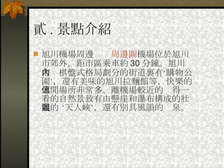 貳 . 景點介紹 旭川機場周邊　　 周邊圖 機場位於旭川市郊外，距市區乘車約 30 分鐘。旭川市內棋盤式格局劃分的街道裏有‘購物公園’，還有美味的旭川拉麵館等，快樂的休閒場所非常多。離機場較近的值得一看的自然景致有由懸崖和瀑布構成的壯觀的 ‘天人峽’，還有別具風韻的溫泉。 