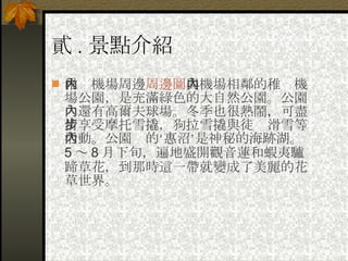 貳 . 景點介紹 稚內機場周邊 周邊圖 與機場相鄰的稚內機場公園，是充滿綠色的大自然公園。公園內還有高爾夫球場。冬季也很熱鬧，可盡情享受摩托雪撬，狗拉雪撬與徒步滑雪等活動。公園內的‘惠沼’是神秘的海跡湖。 5 ～ 8 月下旬，遍地盛開觀音蓮和蝦夷驢蹄草花，到那時這一帶就變成了美麗的花草世界。   