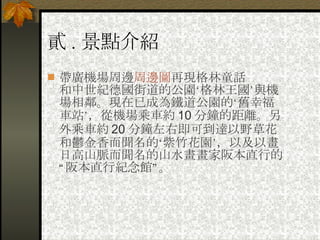 貳 . 景點介紹 帶廣機場周邊 周邊圖 再現格林童話 和中世紀德國街道的公園‘格林王國’與機場相鄰。現在已成為鐵道公園的‘舊幸福車站’，從機場乘車約 10 分鐘的距離。另外乘車約 20 分鐘左右即可到達以野草花和鬱金香而聞名的‘紫竹花園’，以及以畫日高山脈而聞名的山水畫畫家阪本直行的“阪本直行紀念館”。   