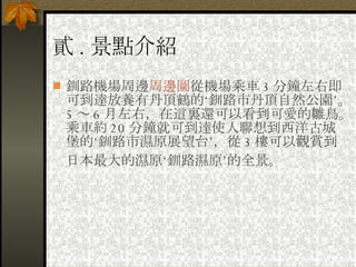 貳 . 景點介紹 釧路機場周邊 周邊圖 從機場乘車 3 分鐘左右即可到達放養有丹頂鶴的‘釧路市丹頂自然公園’。 5 ～ 6 月左右，在這裏還可以看到可愛的雛鳥。乘車約 20 分鐘就可到達使人聯想到西洋古城堡的‘釧路市濕原展望台’，從 3 樓可以觀賞到日本最大的濕原‘釧路濕原’的全景。   
