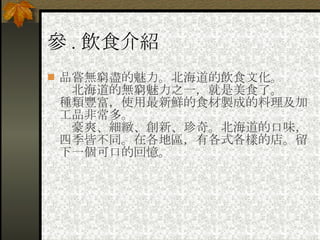 參 . 飲食介紹 品嘗無窮盡的魅力。北海道的飲食文化。 　北海道的無窮魅力之一，就是美食了。  種類豐富，使用最新鮮的食材製成的料理及加工品非常多。  　豪爽、細緻、創新、珍奇。北海道的口味，四季皆不同。在各地區，有各式各樣的店。留下一個可口的回憶。 
