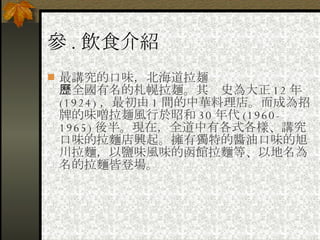 參 . 飲食介紹 最講究的口味，北海道拉麺 　全國有名的札幌拉麺。其歷史為大正 12 年 (1924) ，最初由 1 間的中華料理店。而成為招牌的味噌拉麺風行於昭和 30 年代 (1960-1965) 後半。現在，全道中有各式各樣、講究口味的拉麵店興起。擁有獨特的醬油口味的旭川拉麵，以鹽味風味的函館拉麵等、以地名為名的拉麵皆登場。  