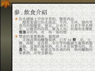 參 . 飲食介紹 在北國風土中所孕育的，優質肉品 　酪農業盛行的北海道，牛肉、羊肉、豬肉等食用肉類優質、便宜。日高牛、白老牛等名牌牛，以優質的肉質，廣為人知。有海豹及糜鹿等珍奇的肉，有值得一嘗的價值。 豐富的果實藝術、葡萄酒 　北海道開始釀葡萄酒，已有 30 年歷史。小樽、函館、富良野、余市等相繼誕生葡萄酒製造廠。道地的葡萄酒，在日本是很響亮的。用忍冬、苔桃、哈蜜瓜等各地的特產物所釀製的果實酒，非常受歡迎。 