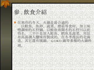 參 . 飲食介紹 在寒冷的冬天，火鍋是最合適的 　以鮭魚，魚卵、蔬菜、磨菇等食材，加上味噌調味的石狩鍋。以鮭魚而聞名的石狩川以此得名。三平汁是放入鮭魚、鱈魚及蔬菜，用昆布高湯調入鹽味所製成的。在冬季漫長的北海道，其它還有濱鍋、 GOKO 鍋等多種的火鍋料理。   