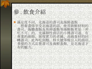 參 . 飲食介紹 滿足度不同，北海道的壽司及海鮮蓋飯 　想要盡情享受北海道的話，使用新鮮材料的壽司、海膽蓋飯及魚卵蓋飯等海鮮飯更是「非吃不可」的。充滿個性商店的小樽壽司通，有專業的廚師、展現實力的老鋪、高級食材的回轉壽司。此外吃到飽、特大號等吸引人的商店。多樣的方式品嘗壽司及海鮮蓋飯，是北海道才有的魅力。 