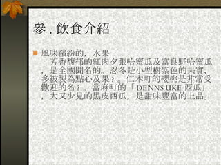 參 . 飲食介紹 風味繽紛的，水果 　芳香馥郁的紅肉夕張哈蜜瓜及富良野哈蜜瓜，是全國聞名的。忍冬是小型樹紫色的果實，多被製為點心及果 ? 。仁木町的櫻桃是非常受歡迎的名 ? 。當麻町的「 DENNSUKE 西瓜」，大又少見的黑皮西瓜，是甜味豐富的上品。 