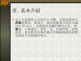 壹 . 基本介紹 是日本面積最大的地方自治體。北海道農林水產資源豐富，農業生產量和漁獲量分別佔全國 10% 和 30% ，北海道有美麗的湖光山色，洞爺湖、小樽運河、登別溫泉、札幌雪節、函館夜景、富良野和美瑛的薰衣草種植場都是遊覽北海道不容錯過的地方。 