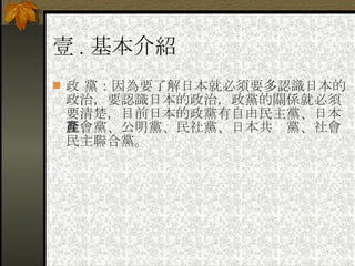 壹 . 基本介紹 政 黨：因為要了解日本就必須要多認識日本的政治，要認識日本的政治，政黨的關係就必須要清楚，目前日本的政黨有自由民主黨、日本社會黨、公明黨、民社黨、日本共產黨、社會民主聯合黨。 
