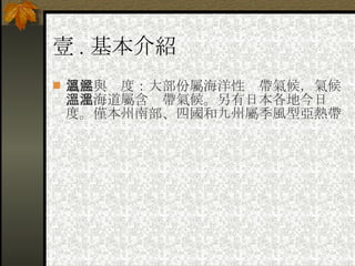 壹 . 基本介紹 氣候與溫度：大部份屬海洋性溫帶氣候，氣候，北海道屬含溫帶氣候。另有日本各地今日溫度。僅本州南部、四國和九州屬季風型亞熱帶 