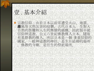 壹 . 基本介紹 宗教信仰：由於日本以前常遭受火山、地震、颱風等天然災害的侵襲，古代日本人產生對大自然的畏懼和人生的無償的感慨，因此很早就信仰神道教，公元六世紀佛教傳入日本，隨後有基督教的傳入，所以日本是一個 多重信仰的國家。一般神道教的神社，是生日結婚的場所，佛教的寺廟，是往生的祭祀場所。 