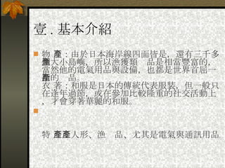 壹 . 基本介紹 物 產：由於日本海岸線四面皆是，還有三千多個大小島嶼，所以漁獲類產品是相當豐富的，當然他的電氣用品與設備，也都是世界首屈一指的產品。 衣 著：和服是日本的傳統代表服裝，但一般只在逢年過節，或在參加比較隆重的社交活動上，才會穿著華麗的和服。 　 特 產：人形、漁產品、尤其是電氣與通訊用品。 