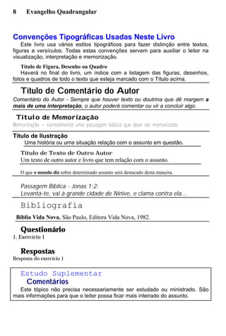 8 Evangelho Quadrangular
Convenções Tipográficas Usadas Neste Livro
Este livro usa vários estilos tipográficos para fazer distinção entre textos,
figuras e versículos. Todas estas convenções servem para auxiliar o leitor na
visualização, interpretação e memorização.
Título de Figura, Desenho ou Quadro
Haverá no final do livro, um índice com a listagem das figuras, desenhos,
fotos e quadros de todo o texto que esteja marcado com o Título acima.
Título de Comentário do Autor
Comentário do Autor - Sempre que houver texto ou doutrina que dê margem a
mais de uma interpretação, o autor poderá comentar ou vir a concluir algo.
Título de Memorização
Título de Ilustração
Uma história ou uma situação relação com o assunto em questão.
Título de Texto de Outro Autor
Um texto de outro autor e livro que tem relação com o assunto.
O que o mundo diz sobre determinado assunto será destacado desta maneira.
Passagem Bíblica - Jonas 1:2:
Levanta-te, vai à grande cidade de Nínive, e clama contra ela...
Bibliografia
Bíblia Vida Nova. São Paulo, Editora Vida Nova, 1982.
Questionário
1. Exercício 1
Respostas
Resposta do exercício 1
Estudo Suplementar
Comentários
Este tópico não precisa necessariamente ser estudado ou ministrado. São
mais informações para que o leitor possa ficar mais inteirado do assunto.
 