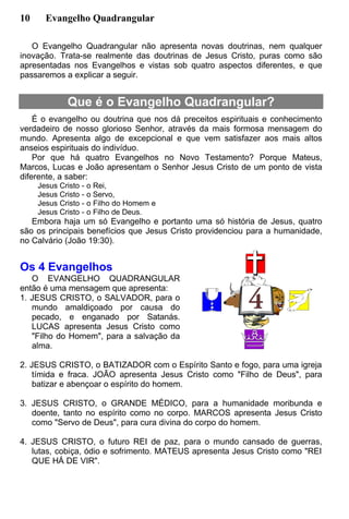 10 Evangelho Quadrangular
O Evangelho Quadrangular não apresenta novas doutrinas, nem qualquer
inovação. Trata-se realmente das doutrinas de Jesus Cristo, puras como são
apresentadas nos Evangelhos e vistas sob quatro aspectos diferentes, e que
passaremos a explicar a seguir.
Que é o Evangelho Quadrangular?
É o evangelho ou doutrina que nos dá preceitos espirituais e conhecimento
verdadeiro de nosso glorioso Senhor, através da mais formosa mensagem do
mundo. Apresenta algo de excepcional e que vem satisfazer aos mais altos
anseios espirituais do indivíduo.
Por que há quatro Evangelhos no Novo Testamento? Porque Mateus,
Marcos, Lucas e João apresentam o Senhor Jesus Cristo de um ponto de vista
diferente, a saber:
Jesus Cristo - o Rei,
Jesus Cristo - o Servo,
Jesus Cristo - o Filho do Homem e
Jesus Cristo - o Filho de Deus.
Embora haja um só Evangelho e portanto uma só história de Jesus, quatro
são os principais benefícios que Jesus Cristo providenciou para a humanidade,
no Calvário (João 19:30).
Os 4 Evangelhos
O EVANGELHO QUADRANGULAR
então é uma mensagem que apresenta:
1. JESUS CRISTO, o SALVADOR, para o
mundo amaldiçoado por causa do
pecado, e enganado por Satanás.
LUCAS apresenta Jesus Cristo como
"Filho do Homem", para a salvação da
alma.
2. JESUS CRISTO, o BATIZADOR com o Espírito Santo e fogo, para uma igreja
tímida e fraca. JOÃO apresenta Jesus Cristo como "Filho de Deus", para
batizar e abençoar o espírito do homem.
3. JESUS CRISTO, o GRANDE MÉDICO, para a humanidade moribunda e
doente, tanto no espírito como no corpo. MARCOS apresenta Jesus Cristo
como "Servo de Deus", para cura divina do corpo do homem.
4. JESUS CRISTO, o futuro REI de paz, para o mundo cansado de guerras,
lutas, cobiça, ódio e sofrimento. MATEUS apresenta Jesus Cristo como "REI
QUE HÁ DE VIR".
 