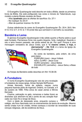 12 Evangelho Quadrangular
O Evangelho Quadrangular está descrito em toda a Bíblia, desde os primeiros
livros da Bíblia. Ele está prefigurado nas cores e móveis do Tabernáculo, cujo
modelo e planta Moisés recebeu de Deus:
- Altar quadrado para as ofertas de sacrifício: Ex. 27:1
- No Castiçal: Ex 25:31
- Altar de queimar incenso: Ex 30:34
Outras referências às cores do Evangelho Quadrangular: Êx. 25:4; 28:5; Nm
4:13; II Cr 2:7; 3:14; Is 1:18 (onde fala que carmesim é vermelho ou escarlate).
Bandeira e Lema
O glorioso Evangelho Quadrangular é tão sólido quanto a Rocha sobre a qual
está fundado. Permanece firme nos quatro ângulos, forte, inabalável. Quando o
céu e terra tiverem passado, ele ainda estará de pé. Por quê? Porque é uma
mensagem verdadeira de Jesus Cristo, que é “o mesmo ontem, e hoje, e
eternamente” - Hb 13:8: é o lema da Igreja do
Evangelho Quadrangular.
As cores da bandeira, pela ordem, de cima
para baixo:
PÚRPURA (roxo) - Jesus Voltará
AZUL CLARO - Jesus Cura
OURO (amarelo) - Jesus Batiza
ESCARLATE (vermelho) - Jesus Salva, a Base
de tudo
As franjas da Bandeira estão descritas em Nm 15:38-39.
A Fundadora
O nome Evangelho Quadrangular veio de uma revelação
à fundadora de nossa igreja, Aimee Semple McPherson.
Aimee Kennedy, nome de solteira, nasceu numa
pequena fazenda perto de Ingersoll, Ontário, no Canadá, a 9
de outubro de 1890. Filha única do casal James e Minnie
Kennedy.
Cinema, patinação no gelo, romances e bailes foram as
diversões que atraíram-na até o ponto de seu coração ficar
cada vez mais frio e longe de Deus.
Com a idade de dezessete anos, enquanto cursava o
colégio, ela ficou fascinada com os ensinamentos da teoria da evolução. Mesmo
sendo criada num lar cristão, Aimee começou a duvidar da veracidade de suas
crenças religiosas, até da existência de Deus.
 