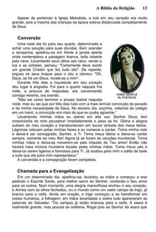 A Bíblia da Religião 13
Apesar de pertencer à Igreja Metodista, a luta em seu coração era muito
grande, pois a maioria das crianças da época estava distanciada completamente
de Deus.
Conversão
Uma noite ela foi para seu quarto, determinada a
achar uma solução para suas dúvidas. Sem acender
a lamparina, ajoelhou-se em frente à janela aberta
onde contemplava a paisagem branca, toda coberta
pela neve. Levantando seus olhos aos céus, vendo a
lua e as estrelas, pensou: "Certamente deve existir
um grande Criador que fez tudo isto". De repente,
ergueu os seus braços para o céu e clamou: "Oh,
Deus, se há um Deus, revele-se a mim".
Durante três dias a inquietude em seu coração
deu lugar à angústia. Foi para o quarto naquela fria
noite, a procura de respostas, ora conversando
consigo mesma, ora orando:
"Não sei como terminei o ensaio teatral naquela
noite, mas eu sei que por três dias lutei com a mais terrível convicção de pecado
e da minha necessidade de Deus. No terceiro dia, sozinha, voltando do colégio
em um trenó, a convicção era mais do que eu podia agüentar.”
Levantando minhas mãos eu clamei em alta voz: Senhor Deus, tem
misericórdia de mim pecadora! Imediatamente o peso se foi. Glória e alegria
subiam do meu coração e transbordavam em louvor através dos meus lábios.
Lágrimas rolavam pelas minhas faces e eu comecei a cantar. Toma minha vida
e deixa-a ser consagrada, Senhor, a Ti. Toma meus lábios e deixa-os cantar
sempre, somente ao meu Rei! Agora já se foram as canções mundanas. Toma
minhas mãos e deixa-as moverem-se pelo impulso do Teu amor! Então não
haverá mais música mundana tocada pelas minhas mãos. Toma meus pés e
deixa-os serem ligeiros e formosos para Ti. Já acabou para mim o salão de baile
e tudo que ele para mim representava."
A conversão e a consagração foram completas.
Chamada para a Evangelização
Em um determinado dia, ajoelhou-se, levantou as mãos e começou a orar
pedindo o Espírito Santo, para melhor servir ao Senhor, contando o Seu amor
para os outros. Num momento, uma alegria maravilhosa encheu o seu coração,
e Aimee com os olhos fechados, viu o mundo como um vasto campo de trigo, já
branco para a ceifa. Ainda em oração, o trigo começou a se transformar em
rostos humanos, a folhagem, em mãos levantadas e sobre tudo apareceram as
palavras do Salvador. "Os campos já estão brancos para a ceifa. A seara é
realmente grande, mas poucos os ceifeiros. Rogai pois ao Senhor da seara que
 