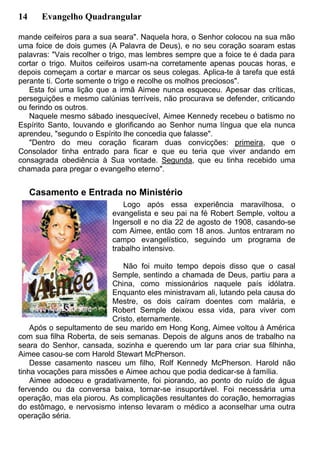 14 Evangelho Quadrangular
mande ceifeiros para a sua seara". Naquela hora, o Senhor colocou na sua mão
uma foice de dois gumes (A Palavra de Deus), e no seu coração soaram estas
palavras: "Vais recolher o trigo, mas lembres sempre que a foice te é dada para
cortar o trigo. Muitos ceifeiros usam-na corretamente apenas poucas horas, e
depois começam a cortar e marcar os seus colegas. Aplica-te à tarefa que está
perante ti. Corte somente o trigo e recolhe os molhos preciosos".
Esta foi uma lição que a irmã Aimee nunca esqueceu. Apesar das críticas,
perseguições e mesmo calúnias terríveis, não procurava se defender, criticando
ou ferindo os outros.
Naquele mesmo sábado inesquecível, Aimee Kennedy recebeu o batismo no
Espírito Santo, louvando e glorificando ao Senhor numa língua que ela nunca
aprendeu, "segundo o Espírito lhe concedia que falasse".
"Dentro do meu coração ficaram duas convicções: primeira, que o
Consolador tinha entrado para ficar e que eu teria que viver andando em
consagrada obediência à Sua vontade. Segunda, que eu tinha recebido uma
chamada para pregar o evangelho eterno".
Casamento e Entrada no Ministério
Logo após essa experiência maravilhosa, o
evangelista e seu pai na fé Robert Semple, voltou a
Ingersoll e no dia 22 de agosto de 1908, casando-se
com Aimee, então com 18 anos. Juntos entraram no
campo evangelístico, seguindo um programa de
trabalho intensivo.
Não foi muito tempo depois disso que o casal
Semple, sentindo a chamada de Deus, partiu para a
China, como missionários naquele país idólatra.
Enquanto eles ministravam ali, lutando pela causa do
Mestre, os dois caíram doentes com malária, e
Robert Semple deixou essa vida, para viver com
Cristo, eternamente.
Após o sepultamento de seu marido em Hong Kong, Aimee voltou à América
com sua filha Roberta, de seis semanas. Depois de alguns anos de trabalho na
seara do Senhor, cansada, sozinha e querendo um lar para criar sua filhinha,
Aimee casou-se com Harold Stewart McPherson.
Desse casamento nasceu um filho, Rolf Kennedy McPherson. Harold não
tinha vocações para missões e Aimee achou que podia dedicar-se à família.
Aimee adoeceu e gradativamente, foi piorando, ao ponto do ruído de água
fervendo ou da conversa baixa, tornar-se insuportável. Foi necessária uma
operação, mas ela piorou. As complicações resultantes do coração, hemorragias
do estômago, e nervosismo intenso levaram o médico a aconselhar uma outra
operação séria.
 