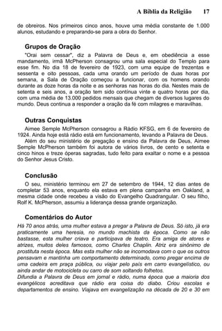 A Bíblia da Religião 17
de obreiros. Nos primeiros cinco anos, houve uma média constante de 1.000
alunos, estudando e preparando-se para a obra do Senhor.
Grupos de Oração
"Orai sem cessar", diz a Palavra de Deus e, em obediência a esse
mandamento, irmã McPherson consagrou uma sala especial do Templo para
esse fim. No dia 18 de fevereiro de 1923, com uma equipe de trezentas e
sessenta e oito pessoas, cada uma orando um período de duas horas por
semana, a Sala de Oração começou a funcionar, com os homens orando
durante as doze horas da noite e as senhoras nas horas do dia. Nestes mais de
setenta e seis anos, a oração tem sido contínua vinte e quatro horas por dia,
com uma média de 13.000 pedidos mensais que chegam de diversos lugares do
mundo. Deus continua a responder a oração da fé com milagres e maravilhas.
Outras Conquistas
Aimee Semple McPherson consagrou a Rádio KFSG, em 6 de fevereiro de
1924. Ainda hoje está rádio está em funcionamento, levando a Palavra de Deus.
Além do seu ministério de pregação e ensino da Palavra de Deus, Aimee
Semple McPherson também foi autora de vários livros, de cento e setenta e
cinco hinos e treze óperas sagradas, tudo feito para exaltar o nome e a pessoa
do Senhor Jesus Cristo.
Conclusão
O seu, ministério terminou em 27 de setembro de 1944, 12 dias antes de
completar 53 anos, enquanto ela estava em plena campanha em Oakland, a
mesma cidade onde recebeu a visão do Evangelho Quadrangular. O seu filho,
Rolf K. McPherson, assumiu a liderança dessa grande organização.
Comentários do Autor
Há 70 anos atrás, uma mulher estava a pregar a Palavra de Deus. Só isto, já era
praticamente uma heresia, no mundo machista da época. Como se não
bastasse, esta mulher criava e participava de teatro. Era amiga de atores e
atrizes, muitos deles famosos, como Charles Chaplin. Atriz era sinônimo de
prostituta nesta época. Mas esta mulher não se incomodava com o que os outros
pensavam e mantinha um comportamento determinado, como pregar encima de
uma cadeira em praça pública, ou viajar pelo país em carro evangelístico, ou
ainda andar de motocicleta ou carro de som soltando folhetos.
Difundia a Palavra de Deus em jornal e rádio, numa época que a maioria dos
evangélicos acreditava que rádio era coisa do diabo. Criou escolas e
departamentos de ensino. Viajava em evangelização na década de 20 e 30 em
 