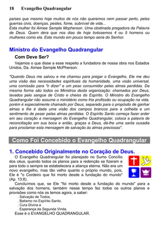 18 Evangelho Quadrangular
países que mesmo hoje muitos de nós não queremos nem passar perto, pelas
guerras civis, doenças, pestes, fome, subnível de vida...
Esta mulher foi Aimee Semple Mcpherson. Uma obstinada pregadora da Palavra
de Deus. Quem dera que nos dias de hoje tivéssemos 4 ou 5 homens ou
mulheres como ela. Este mundo em pouco tempo seria do Senhor.
Ministro do Evangelho Quadrangular
Com Deve Ser?
Vejamos o que disse a esse respeito a fundadora de nossa obra nos Estados
Unidos, Da. Aimee Semple McPherson:
"Quando Deus me salvou e me chamou para pregar o Evangelho, Ele me deu
uma visão das necessidades espirituais da humanidade, uma visão universal,
uma comissão para "ir dizer" e um peso consumidor pelas almas perdidas. Da
mesma forma são todos os Ministros desta organização: chamados por Deus,
lavados pelo sangue de Cristo e cheios do Espírito. O Ministro do Evangelho
Quadrangular não assume o ministério como fria profissão ou ocupação na vida,
porém é especialmente chamado por Deus, separado para o propósito de ganhar
almas e lhe é dada uma visão dos campos brancos para a colheita e um
sentimento de pesar pelas almas perdidas. O Espírito Santo começa fazer arder
em seu coração a mensagem do Evangelho Quadrangular, coloca a palavra de
reconciliação em sua boca e então, graças a Deus, dá-lhe uma santa ousadia
para proclamar esta mensagem de salvação às almas preciosas".
Como Foi Concebido o Evangelho Quadrangular
1. Concebido Originalmente no Coração de Deus.
O Evangelho Quadrangular foi planejado no Sumo Concílio
dos céus, quando todos os planos para a redenção se fizeram e
para todo o sempre se estabelecera a aliança eterna. Não era um
novo evangelho, mas tão velho quanto o próprio mundo, pois,
Ele é "o Cordeiro que foi morto desde a fundação do mundo"
(Ap. 13:8).
Concluímos que, se Ele "foi morto desde a fundação do mundo" para a
salvação dos homens, também nesse tempo fez todos os outros planos e
provisões como nós os temos agora, a saber:
. Salvação de Todos,
. Batismo no Espírito Santo,
. Cura Divina e
. Esperança da Segunda Vinda.
Esse é o EVANGELHO QUADRANGULAR.
 