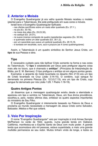 A Bíblia da Religião 19
2. Anterior a Moisés
O Evangelho Quadrangular já era velho quando Moisés recebeu o modelo
(planta) para o Tabernáculo. Ele está prefigurado em suas cores e móveis.
Israel teve o Evangelho Quadrangular tipificado:
- nas ofertas sacrificiais sobre um vasto altar quadrado (Ex. 27:1 ),
- na pia (Ex. 30:18),
- na mesa dos pães (Ex. 25:23,30),
- no castiçal (Ex. 25:31),
- no suave incenso composto de quatro ingredientes sagrados (Ex. 30:34),
- e queimado sobre um altar quadrado (Ex. 30:1,2),
- por um sacerdote que usava um peitoral quadrado (Ex. 28:15,16,
- e bordado em escarlate, ouro, azul e púrpura (as 4 cores quadrangulares)
Assim, o Tabernáculo é um quadro simbólico do Senhor Jesus Cristo, um
tipo de sua Pessoa e obra.
Tipo
É necessário cuidado para não tipificar Cristo somente na forma e nas cores
do Tabernáculo. "O tipo é estabelecido por Deus para prefigurar alguma coisa
mais alta no futuro, que é chamado o antítipo". (Princípios de Interpretação da
Bíblia, por E. M. Barrows). O tipo prefigura o antítipo só em alguns pontos gerais.
Exemplos: a serpente de metal levantada no deserto (Nm 21:9) era um tipo
de Cristo levantado na Cruz (João 3:14-15). O cordeiro, cujo sangue foi
derramado na primeira Páscoa (Ex. 12:3,5,7,13), era um tipo de Cristo, cujo
sangue foi derramado por nós (João 1:29; 1 Pedro 1:18-19).
Quatro Antigos Pontos
Já dissemos que a mensagem quadrangular existiu desde a eternidade e
apareceu em tipo e sombra no Tabernáculo. Deus, em Sua divina providência,
escolheu-a, para, nestes últimos dias, enfatizar os quatro aspectos importantes
do ministério de Seu Filho.
O Evangelho Quadrangular é inteiramente baseado na Palavra de Deus e
proclama ao mundo necessitado a mensagem de Jesus Cristo como Salvador,
Batizador, Médico e Rei que voltará.
3. Veio Por Inspiração
O nome "Evangelho Quadrangular" veio por inspiração à irmã Aimee Semple
McPherson no verão de 1922, quando, numa grande tenda em Oakland,
Califórnia, manifestou-se o Espírito Santo de Deus com muito poder. A grande
tenda que acomodava oito mil pessoas, estava superlotada, e mais uma grande
multidão permanecia ao seu redor. Muitos tinham vindo de longe, e todos os
 
